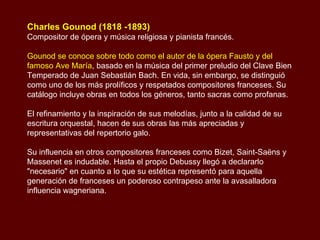 Charles Gounod (1818 -1893) Compositor de ópera y música religiosa y pianista francés. Gounod se conoce sobre todo como el autor de la ópera Fausto y del famoso Ave María , basado en la música del primer preludio del Clave Bien Temperado de Juan Sebastián Bach. En vida, sin embargo, se distinguió como uno de los más prolíficos y respetados compositores franceses. Su catálogo incluye obras en todos los géneros, tanto sacras como profanas. El refinamiento y la inspiración de sus melodías, junto a la calidad de su escritura orquestal, hacen de sus obras las más apreciadas y representativas del repertorio galo.  Su influencia en otros compositores franceses como Bizet, Saint-Saëns y Massenet es indudable. Hasta el propio Debussy llegó a declararlo "necesario" en cuanto a lo que su estética representó para aquella generación de franceses un poderoso contrapeso ante la avasalladora influencia wagneriana. 