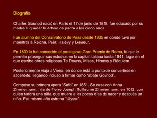 Biografía  Charles Gounod nació en París el 17 de junio de 1818, fue educado por su madre al quedar huérfano de padre a los cinco años. Fue alumno del Conservatorio de París desde 1835  en donde tuvo por maestros a Reicha, Paër, Halévy y Lesueur.  En 1839 le fue concedido el prestigioso Gran Premio de Roma , lo que le permitió proseguir sus estudios en la capital italiana hasta 1841, lugar en el que escribe obras religiosas Te Deums, Misas, Himnos y Réquiem. Posteriormente viaja a Viena, en donde está a punto de convertirse en sacerdote, llegando incluso a firmar como “abate Gounod”.  Compone su primera ópera “Safo” en 1851. Se casa con Anna Zimmermann, hija de Pierre Joseph Guillaume Zimmermann, en 1852, con quien tendrá una niña, que muere a los pocos días de nacer y después un niño. Ese mismo año estrena “Ulysse”.  