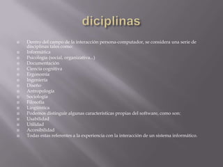    Dentro del campo de la interacción persona-computador, se considera una serie de
    disciplinas tales como:
   Informática
   Psicología (social, organizativa...)
   Documentación
   Ciencia cognitiva
   Ergonomía
   Ingeniería
   Diseño
   Antropología
   Sociología
   Filosofía
   Lingüística
   Podemos distinguir algunas características propias del software, como son:
   Usabilidad
   Utilidad
   Accesibilidad
   Todas estas referentes a la experiencia con la interacción de un sistema informático.
 