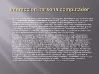    Todavía no hay una definición concreta para el conjunto de conceptos que forman el área
    de la interacción persona-computador. En términos generales, podríamos decir que es la
    disciplina que estudia el intercambio de información mediante software entre las
    personas y las computadoras. Ésta se encarga del diseño, evaluación e implementación
    de los aparatos tecnológicos interactivos, estudiando el mayor número de casos que les
    pueda llegar a afectar. El objetivo es que el intercambio sea más eficiente: minimizar
    errores, incrementar la satisfacción, disminuir la frustración y, en definitiva, hacer más
    productivas las tareas que rodean a las personas y los computadores.
   Aunque la investigación en este campo es muy complicada, la recompensa una vez
    conseguido el objetivo de búsqueda es muy gratificante. Es muy importante diseñar
    sistemas que sean efectivos, eficientes, sencillos y amenos a la hora de utilizarlos, dado
    que la sociedad disfrutará de estos avances. La dificultad viene dada por una serie de
    restricciones y por el hecho de que en ocasiones se tienen que hacer algunos sacrificios.
    La recompensa sería: la creación de librerías digitales donde los estudiantes pueden
    encontrar manuscritos medievales virtuales de hace centenares de años; los utensilios
    utilizados en el campo de la medicina, como uno que permita a un equipo de cirujanos
    conceptualizar, alojar y monitorizar una compleja operación neurológica; los mundos
    virtuales para el entretenimiento y la interacción social, servicios del gobierno eficientes
    y receptivos, que podrían ir desde renovar licencias en línea hasta el análisis de un
    testigo parlamentario; o bien teléfonos inteligentes que saben donde están y cuentan con
    la capacidad de entender ciertas frases en un idioma. Los diseñadores crean una
    interacción con mundos virtuales integrándolos con el mundo físico.
 