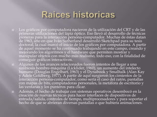    Los gráficos por computadora nacieron de la utilización del CRT y de las
    primeras utilizaciones del lápiz óptico. Eso llevó al desarrollo de técnicas
    pioneras para la interacción persona-computador. Muchas de éstas datan
    de 1963, año en que Iván Sutherland desarrolló Sketchpad para su tesis
    doctoral, la cual marcó el inicio de los gráficos por computadora. A partir
    de aquel momento se ha continuado trabajando en este campo, creando y
    mejorando los algoritmos y el hardware que permiten mostrar y
    manipular objetos con mucho más realismo, todo eso, con la finalidad de
    conseguir gráficos interactivos.
   Algunos de los avances relacionados fueron intentos de llegar a una
    simbiosis hombre-máquina (Licklider, 1960), un aumento del intelecto
    humano (Douglas Engelbart, 1963) y el Dynabook y Smalltalk (Alan Kay
    y Adele Goldberg, 1977). A partir de aquí surgieron los cimientos de la
    interacción persona-computador, como sería el caso del ratón, pantallas
    con mapas de bits, computadoras personales, la metáfora de escritorio y
    las ventanas y los punteros para clicar.
   Además, el hecho de trabajar con sistemas operativos desembocó en la
    creación de nuevas técnicas para hacer interfaces de dispositivos de
    entrada/salida, controles de tiempo, multiprocesadores y para soportar el
    hecho de que se abrieran diversas pantallas o que hubiera animaciones.
 