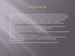    Dado que la interacción persona-computador estudia la comunicación entre el ser
    humano y las máquinas, esto provoca que se tengan que tener unos conocimientos por
    parte de ambos, humano y máquina. Por parte de las máquinas hace falta que cuenten
    con un adecuado sistema operativo, técnicas gráficas, lenguajes de programación y
    entornos de desarrollo. Por la otra parte, es importante tener unos conocimientos
    previos, como teoría de la comunicación, disciplinas de diseño de gráficos e
    industriales, lingüísticos, ciencias sociales, psicología cognitiva y función del ser
    humano.
   Con el fin de tener un concepto más aproximado sobre el campo de la interacción
    humano-computador contemplamos en que está especializado:
   Unión de las tareas de los humanos con las máquinas.
   Capacidades humanas para utilizar las máquinas (incluyendo la capacidad de entender
    las interfaces)
   Algoritmos y programas de la interfaz en sí.
   Conceptos de ingeniería que se plantean a la hora de diseñar y construir interfaces.
   El proceso de especificación, diseño, e implementación de la interfaz.
   Sacrificios del diseño.
   En conclusión, cuenta con aspectos científicos, de ingeniería y de diseño.
 