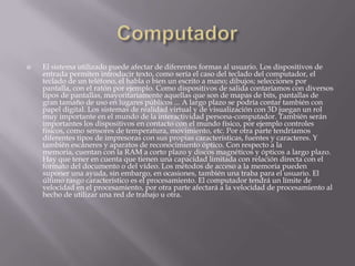    El sistema utilizado puede afectar de diferentes formas al usuario. Los dispositivos de
    entrada permiten introducir texto, como sería el caso del teclado del computador, el
    teclado de un teléfono, el habla o bien un escrito a mano; dibujos; selecciones por
    pantalla, con el ratón por ejemplo. Como dispositivos de salida contaríamos con diversos
    tipos de pantallas, mayoritariamente aquellas que son de mapas de bits, pantallas de
    gran tamaño de uso en lugares públicos ... A largo plazo se podría contar también con
    papel digital. Los sistemas de realidad virtual y de visualización con 3D juegan un rol
    muy importante en el mundo de la interactividad persona-computador. También serán
    importantes los dispositivos en contacto con el mundo físico, por ejemplo controles
    físicos, como sensores de temperatura, movimiento, etc. Por otra parte tendríamos
    diferentes tipos de impresoras con sus propias características, fuentes y caracteres. Y
    también escáneres y aparatos de reconocimiento óptico. Con respecto a la
    memoria, cuentan con la RAM a corto plazo y discos magnéticos y ópticos a largo plazo.
    Hay que tener en cuenta que tienen una capacidad limitada con relación directa con el
    formato del documento o del vídeo. Los métodos de acceso a la memoria pueden
    suponer una ayuda, sin embargo, en ocasiones, también una traba para el usuario. El
    último rasgo característico es el procesamiento. El computador tendrá un límite de
    velocidad en el procesamiento, por otra parte afectará a la velocidad de procesamiento al
    hecho de utilizar una red de trabajo u otra.
 