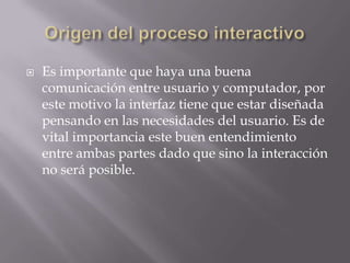    Es importante que haya una buena
    comunicación entre usuario y computador, por
    este motivo la interfaz tiene que estar diseñada
    pensando en las necesidades del usuario. Es de
    vital importancia este buen entendimiento
    entre ambas partes dado que sino la interacción
    no será posible.
 