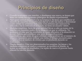    Cuando evaluamos una interfaz, o diseñamos una nueva, se tienen que
    tener en cuenta los siguientes principios de diseño experimental.
   Fijar quien será el usuario/s y la su/s tarea/s. Se tiene que establecer el
    número de usuarios necesarios para llevar a cabo las tareas y determinar
    cuáles serían las personas indicadas. Una persona que nunca lo ha
    utilizado y no la utilizará en el futuro, no sería un usuario válido.
   Medidas empíricas. Sería de gran utilidad llevar a cabo un testeo de la
    interfaz con usuarios reales, en la situación en que se utilizaría. No
    podemos olvidar que los resultados se verán alterados si la situación no
    es real. Habría que establecer una serie de especificaciones
    cuantitativas, que serán de gran utilidad, como podrían ser el número de
    usuarios necesarios para realizar una tarea, el tiempo necesario para
    completarla y el número de errores que se producen durante su
    realización.
   Diseño iterativo. Una vez determinados los usuarios, las tareas y las
    medidas empíricas se vuelve a empezar: se modifica el diseño, se
    testea, se analizan los resultados y se repite de nuevo el proceso hasta
    obtener la interfaz deseada.
 