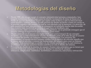    Desde 1980, año en que surgió el concepto interactividad persona-computador, han
    surgido numerosas metodologías para su diseño. La mayoría de éstas se basan en el
    hecho de que los diseñadores tienen que captar como se lleva a cabo la interactividad
    entre usuario y sistema técnico. En este proceso de diseño un hecho a tener en cuenta es
    el proceso cognitivo del usuario, lo cual se verá afectado por la memoria y la atención, de
    esta manera si se hace una previsión se conseguirá un resultado mucho más favorable.
    Los modelos más modernos se centran en que haya un feedback, una
    comunicación, entre usuarios, diseñadores e ingenieros, así se pretende conseguir que el
    usuario obtenga la experiencia que realmente quiere tener.
   Diseño centrado en el usuario (en inglés UCD, user-centred design): Es un concepto
    moderno, que se está extendiendo mucho. Su filosofía parte de la idea de que el usuario
    es el centro del diseño, en cualquier sistema computacional. Los usuarios, los
    diseñadores y el equipo técnico trabajan unidos con el objetivo de articular aquello que
    se desea, que se necesita y conocer las limitaciones del usuario para crear un sistema
    adecuado. Esta metodología es similar a la del diseño participativo, la cual enfatiza la
    posibilidad de que los usuarios finales contribuyan con el diseño del sistema.
   Principios de diseño de la interfaz de usuario: Existen siete principios que se tienen que
    considerar en todo momento a la hora de diseñar la interfaz de usuario:
    tolerancia, simplicidad, visibilidad, factibilidad, consistencia, estructura y retroacción.
 