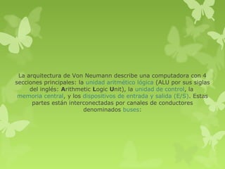 La arquitectura de Von Neumann describe una computadora con 4
secciones principales: la unidad aritmético lógica (ALU por sus siglas
     del inglés: Arithmetic Logic Unit), la unidad de control, la
 memoria central, y los dispositivos de entrada y salida (E/S). Estas
      partes están interconectadas por canales de conductores
                         denominados buses:
 