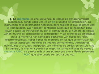 1. La memoria es una secuencia de celdas de almacenamiento
      numeradas, donde cada una es un bit o unidad de información. La
 instrucción es la información necesaria para realizar lo que se desea con
     el computador. Las «celdas» contienen datos que se necesitan para
  llevar a cabo las instrucciones, con el computador. El número de celdas
varían mucho de computador a computador, y las tecnologías empleadas
         para la memoria han cambiado bastante; van desde los relés
   electromecánicos, tubos llenos de mercurio en los que se formaban los
       pulsos acústicos, matrices de imanes permanentes, transistores
individuales a circuitos integrados con millones de celdas en un solo chip.
   En general, la memoria puede ser reescrita varios millones de veces (
memoria RAM); se parece más a una pizarra que a una lápida (memoria
                  ROM) que sólo puede ser escrita una vez.
 