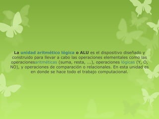 La unidad aritmético lógica o ALU es el dispositivo diseñado y
 construido para llevar a cabo las operaciones elementales como las
operacionesaritméticas (suma, resta, ...), operaciones lógicas (Y, O,
NO), y operaciones de comparación o relacionales. En esta unidad es
          en donde se hace todo el trabajo computacional.
 