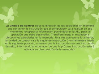 La unidad de control sigue la dirección de las posiciones en memoria
  que contienen la instrucción que el computador va a realizar en ese
    momento; recupera la información poniéndola en la ALU para la
     operación que debe desarrollar. Transfiere luego el resultado a
ubicaciones apropiadas en la memoria. Una vez que ocurre lo anterior,
la unidad de control va a la siguiente instrucción (normalmente situada
en la siguiente posición, a menos que la instrucción sea una instrucción
de salto, informando al ordenador de que la próxima instrucción estará
                ubicada en otra posición de la memoria).
 
