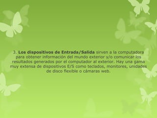 3. Los dispositivos de Entrada/Salida sirven a la computadora
   para obtener información del mundo exterior y/o comunicar los
 resultados generados por el computador al exterior. Hay una gama
muy extensa de dispositivos E/S como teclados, monitores, unidades
                  de disco flexible o cámaras web.
 
