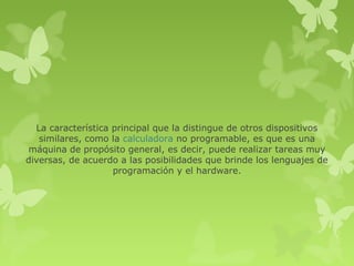 La característica principal que la distingue de otros dispositivos
   similares, como la calculadora no programable, es que es una
máquina de propósito general, es decir, puede realizar tareas muy
diversas, de acuerdo a las posibilidades que brinde los lenguajes de
                    programación y el hardware.
 