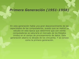 Primera Generación (1951-1958)



En esta generación había una gran desconocimiento de las
capacidades de las computadoras, puesto que se realizó un
   estudio en esta época que determinó que con veinte
   computadoras se saturaría el mercado de los Estados
   Unidos en el campo de procesamiento de datos. Esta
generación abarco la década de los cincuenta. Y se conoce
               como la primera generación.
 