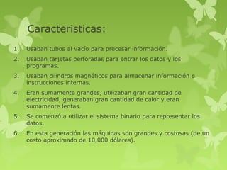 Caracteristicas:
1.   Usaban tubos al vacío para procesar información.
2.   Usaban tarjetas perforadas para entrar los datos y los
     programas.
3.   Usaban cilindros magnéticos para almacenar información e
     instrucciones internas.
4.   Eran sumamente grandes, utilizaban gran cantidad de
     electricidad, generaban gran cantidad de calor y eran
     sumamente lentas.
5.   Se comenzó a utilizar el sistema binario para representar los
     datos.
6.   En esta generación las máquinas son grandes y costosas (de un
     costo aproximado de 10,000 dólares).
 