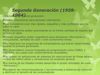 Segunda Generación (1958-
       1964)
Características de está generación:
Usaban transistores para procesar información.
Los transistores eran más rápidos, pequeños y más confiables que los
tubos al vacío.
200 transistores podían acomodarse en la misma cantidad de espacio que
un tubo al vacío.
Usaban pequeños anillos magnéticos para almacenar información e
instrucciones. cantidad de calor y eran sumamente lentas.
Se mejoraron los programas de computadoras que fueron desarrollados
durante la primera generación.
Se desarrollaron nuevos lenguajes de programación como COBOL y
FORTRAN, los cuales eran comercialmente accsesibles.
Se usaban en aplicaciones de sistemas de reservaciones de líneas aéreas,
control del tráfico aéreo y simulaciones de propósito general.
La marina de los Estados Unidos desarrolla el primer simulador de vuelo,
"Whirlwind I".
Surgieron las minicomputadoras y los terminales a distancia.Se comenzó
a disminuir el tamaño de las computadoras.
 
