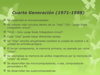Cuarta Generación (1971-1988)
 Se desarrolló el microprocesador.
 Se colocan más circuitos dentro de un "chip"."LSI - Large Scale
  Integration circuit".
 "VLSI - Very Large Scale Integration circuit".
 Cada "chip" puede hacer diferentes tareas.
 Un "chip" sencillo actualmente contiene la unidad de control y la
  unidad de aritmética/lógica.
 El tercer componente, la memoria primaria, es operado por otros
  "chips".
 Se reemplaza la memoria de anillos magnéticos por la memoria de
  "chips" de silicio.
 Se desarrollan las microcomputadoras, o sea, computadoras
  personales o PC.
 Se desarrollan las supercomputadoras.
 