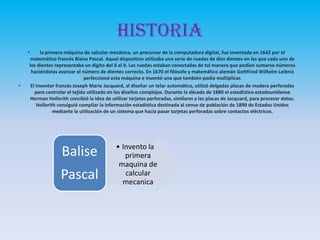 Historia
• la primera máquina de calcular mecánica, un precursor de la computadora digital, fue inventada en 1642 por el
matemático francés Blaise Pascal. Aquel dispositivo utilizaba una serie de ruedas de diez dientes en las que cada uno de
los dientes representaba un dígito del 0 al 9. Las ruedas estaban conectadas de tal manera que podían sumarse números
haciéndolas avanzar el número de dientes correcto. En 1670 el filósofo y matemático alemán Gottfried Wilhelm Leibniz
perfeccionó esta máquina e inventó una que también podía multiplicar.
• El inventor francés Joseph Marie Jacquard, al diseñar un telar automático, utilizó delgadas placas de madera perforadas
para controlar el tejido utilizado en los diseños complejos. Durante la década de 1880 el estadístico estadounidense
Herman Hollerith concibió la idea de utilizar tarjetas perforadas, similares a las placas de Jacquard, para procesar datos.
Hollerith consiguió compilar la información estadística destinada al censo de población de 1890 de Estados Unidos
mediante la utilización de un sistema que hacía pasar tarjetas perforadas sobre contactos eléctricos.
• Invento la
primera
maquina de
calcular
mecanica
Balise
Pascal
 