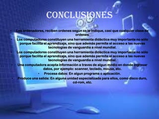 Conclusiones
• Los ordenadores, reciben ordenes según se le indique, casi que cualquier clase de
ordenes.
• Los computadores constituyen una herramienta didáctica muy importante no sólo
porque facilita el aprendizaje, sino que además permite el acceso a las nuevas
tecnologías de vanguardia a nivel mundial.
• Los computadores constituyen una herramienta didáctica muy importante no sólo
porque facilita el aprendizaje, sino que además permite el acceso a las nuevas
tecnologías de vanguardia a nivel mundial.
• Una computadora acepta información a traves de algun medio en donde ingresar
datos, por ejemplo: scanner, teclado, mouse, etc.
• Procesa datos: En algun programa o aplicación.
• Produce una salida: En alguna unidad especializada para ellos, como disco duro,
cd-rom, etc.
 