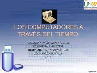 LOS COMPUTADORES A 
TRAVÉS DEL TIEMPO. 
LUZ AMANDA ALVARADO NEIRA. 
INGENIERÍA AMBIENTAL. 
HERRAMIENTAS INFORMÁTICAS. 
SOGAMOSO-BOYACÁ. 
2014. 
 