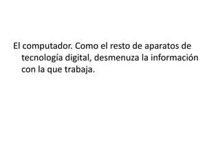 El computador. Como el resto de aparatos de tecnología digital, desmenuza la información con la que trabaja.