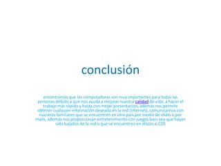 conclusiónencontramos que las computadoras son muy importantes para todas las personas debido a que nos ayuda a mejorar nuestra calidad de vida, a hacer el trabajo más rápido y hasta con mejor presentación, además nos permite obtener cualquier información deseada en la red (Internet), comunicarnos con nuestros familiares que se encuentren en otro país por medio de chats o por mails, además nos proporcionan entretenimiento con juegos bien sea que hayan sido bajados de la red o que se encuentren en discos o CDS