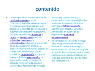 contenidoUna computadora es una colección de circuitos integrados y otros componentes relacionados que puede ejecutar con exactitud, rapidez y de acuerdo a lo indicado por un usuario o automáticamente por otro programa, una gran variedad de secuencias o rutinas de instrucciones que son ordenadas, organizadas y sistematizadas en función a una amplia gama de aplicaciones prácticas y precisamente determinadas, proceso al cual se le ha denominado con el nombre de programación y al que lo realiza se le llama programador. La información puede ser entonces utilizada, reinterpretada, copiada, transferida, o retransmitida a otra(s) persona(s), computadora(s) o componente(s) electrónico(s) local o remotamente usando diferentes sistemas de telecomunicación, pudiendo ser grabada, salvada o almacenada en algún tipo de dispositivo o unidad de almacenamiento.las computadoras han sido el mayor paso a mi parecer que ha dado el hombre en cuanto a tecnología, la computadora ha unido a mucha gente te permite tener información a la mano cuando quieras, bueno mucha gente sabe que es todo lo que puede hacer una computadora .