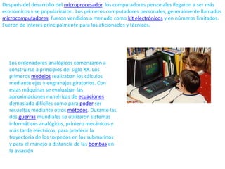 Después del desarrollo del microprocesador, los computadores personales llegaron a ser más económicos y se popularizaron. Los primeros computadores personales, generalmente llamados microcomputadores, fueron vendidos a menudo como kit electrónicos y en números limitados. Fueron de interés principalmente para los aficionados y técnicos.Los ordenadores analógicos comenzaron a construirse a principios del siglo XX. Los primeros modelos realizaban los cálculos mediante ejes y engranajes giratorios. Con estas máquinas se evaluaban las aproximaciones numéricas de ecuaciones demasiado difíciles como para poder ser resueltas mediante otros métodos. Durante las dos guerras mundiales se utilizaron sistemas informáticos analógicos, primero mecánicos y más tarde eléctricos, para predecir la trayectoria de los torpedos en los submarinos y para el manejo a distancia de las bombas en la aviación