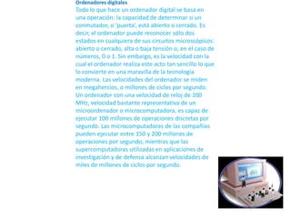 Ordenadores digitales  Todo lo que hace un ordenador digital se basa en una operación: la capacidad de determinar si un conmutador, o ‘puerta’, está abierto o cerrado. Es decir, el ordenador puede reconocer sólo dos estados en cualquiera de sus circuitos microscópicos: abierto o cerrado, alta o baja tensión o, en el caso de números, 0 o 1. Sin embargo, es la velocidad con la cual el ordenador realiza este acto tan sencillo lo que lo convierte en una maravilla de la tecnología moderna. Las velocidades del ordenador se miden en megahercios, o millones de ciclos por segundo. Un ordenador con una velocidad de reloj de 100 MHz, velocidad bastante representativa de un microordenador o microcomputadora, es capaz de ejecutar 100 millones de operaciones discretas por segundo. Las microcomputadoras de las compañías pueden ejecutar entre 150 y 200 millones de operaciones por segundo, mientras que las supercomputadoras utilizadas en aplicaciones de investigación y de defensa alcanzan velocidades de miles de millones de ciclos por segundo.