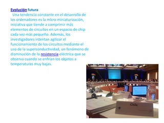 Evolución futura  Una tendencia constante en el desarrollo de los ordenadores es la micro miniaturización, iniciativa que tiende a comprimir más elementos de circuitos en un espacio de chip cada vez más pequeño. Además, los investigadores intentan agilizar el funcionamiento de los circuitos mediante el uso de la superconductividad, un fenómeno de disminución de la resistencia eléctrica que se observa cuando se enfrían los objetos a temperaturas muy bajas.