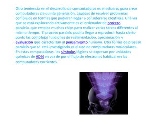 Otra tendencia en el desarrollo de computadoras es el esfuerzo para crear computadoras de quinta generación, capaces de resolver problemas complejos en formas que pudieran llegar a considerarse creativas. Una vía que se está explorando activamente es el ordenador de proceso paralelo, que emplea muchos chips para realizar varias tareas diferentes al mismo tiempo. El proceso paralelo podría llegar a reproducir hasta cierto punto las complejas funciones de realimentación, aproximación y evaluación que caracterizan al pensamiento humano. Otra forma de proceso paralelo que se está investigando es el uso de computadoras moleculares. En estas computadoras, los símbolos lógicos se expresan por unidades químicas de ADN en vez de por el flujo de electrones habitual en las computadoras corrientes.