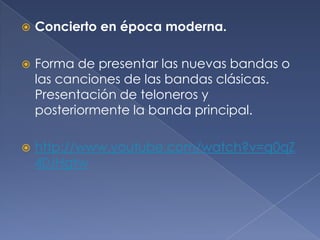 

Concierto en época moderna.



Forma de presentar las nuevas bandas o
las canciones de las bandas clásicas.
Presentación de teloneros y
posteriormente la banda principal.



http://www.youtube.com/watch?v=q0qZ
40JHgtw

 
