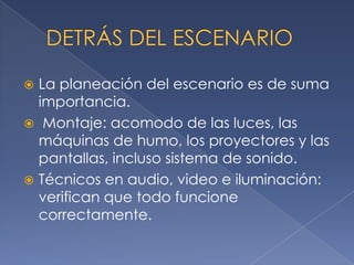 La planeación del escenario es de suma
importancia.
 Montaje: acomodo de las luces, las
máquinas de humo, los proyectores y las
pantallas, incluso sistema de sonido.
 Técnicos en audio, video e iluminación:
verifican que todo funcione
correctamente.


 