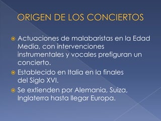 Actuaciones de malabaristas en la Edad
Media, con intervenciones
instrumentales y vocales prefiguran un
concierto.
 Establecido en Italia en la finales
del Siglo XVI.
 Se extienden por Alemania, Suiza,
Inglaterra hasta llegar Europa.


 