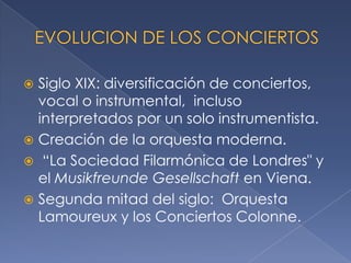 Siglo XIX: diversificación de conciertos,
vocal o instrumental, incluso
interpretados por un solo instrumentista.
 Creación de la orquesta moderna.
 “La Sociedad Filarmónica de Londres" y
el Musikfreunde Gesellschaft en Viena.
 Segunda mitad del siglo: Orquesta
Lamoureux y los Conciertos Colonne.


 