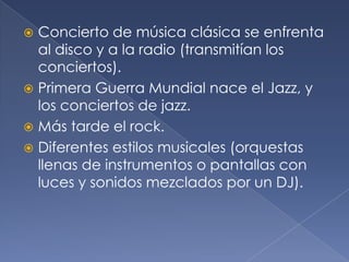 Concierto de música clásica se enfrenta
al disco y a la radio (transmitían los
conciertos).
 Primera Guerra Mundial nace el Jazz, y
los conciertos de jazz.
 Más tarde el rock.
 Diferentes estilos musicales (orquestas
llenas de instrumentos o pantallas con
luces y sonidos mezclados por un DJ).


 
