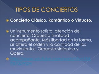 

Concierto Clásico, Romántico o Virtuoso.

Un instrumento solista, atención del
concierto. Orquesta finalidad
acompañante. Más libertad en la forma,
se altera el orden y la cantidad de los
movimientos. Orquesta sinfónica y
Ópera.
 http://www.youtube.com/watch?v=1hX
Pe70ZWgw


 