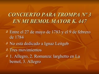 CONCIERTO PARA TROMPA Nº 3 EN MI BEMOL MAYOR K. 447 Entre el 27 de mayo de 1783 y el 9 de febrero de 1784 No está dedicado a Ignaz Leitgeb Tres movimientos 1. Allegro, 2. Romanza: larghetto en La bemol, 3. Allegro 