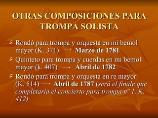 OTRAS COMPOSICIONES PARA TROMPA SOLISTA Rondó para trompa y orquesta en mi bemol mayor (K. 371)  Marzo de 1781 Quinteto para trompa y cuerdas en mi bemol mayor (k. 407)  Abril de 1782 Rondó para trompa y orquesta en re mayor  (K. 514)  Abril de 1787  ( será el finale que completaría el concierto para trompa nº 1, K. 412) 