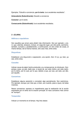 Ejemplos: “Estudió a conciencia, por lo tanto, tuvo excelentes resultados”.
Antecedente (Subordinante): Estudió a conciencia
Conector: por lo tanto
Consecuente (Subordinado): tuvo excelentes resultados.
2 - (CLARA)
Aditivos o copulativos
Son aquellos que sirven para añadir más información. Son por ejemplo: y (e),
ni, que, además, tampoco, incluso, en segundo lugar, por otra parte, asimismo,
también, sumado a, paralelamente, a continuación, en otro orden de cosas, al
mismo tiempo, de la misma manera, otro caso más, entre otras.
Disyuntivos
Establecen una disyunción o separación, una opción. Son: O (u), ya, bien, ya
sea, entre otras.
Causales
Indican causa de algún hecho producido y su consecuencia, la introducen. Son:
porque, pues, ya que, dado que, a causa de, por este motivo, por esta razón,
por lo dicho, por lo cual, por lo que, debido a que, por eso, por esto, por ello,
por aquello.
Concesivos
Establecen alguna oposición o conceden algo parcialmente. Son restrictivos.
Por ejemplo: aunque, por más que, si bien, aun cuando, pese a (que), de todas
maneras.
Nexos concesivos: expresa un impedimento para la realización de la acción
expresada por el verbo de la oración principal. El nexo concesivo más común
es "aunque".
Temporales
Indican un momento en el tiempo. Hay tres clases:
 