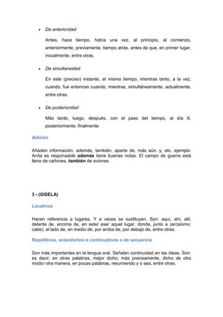 De anterioridad
Antes, hace tiempo, había una vez, al principio, al comienzo,
anteriormente, previamente, tiempo atrás, antes de que, en primer lugar,
inicialmente, entre otras.
De simultaneidad
En este (preciso) instante, al mismo tiempo, mientras tanto, a la vez,
cuando, fue entonces cuando, mientras, simultáneamente, actualmente,
entre otras.
De posterioridad
Más tarde, luego, después, con el paso del tiempo, al día X,
posteriormente, finalmente.
Adición
Añaden información: además, también, aparte de, más aún, y, etc. ejemplo:
Anita es responsable además tiene buenas notas. El campo de guerra está
lleno de cañones, también de aviones.
3 - (GISELA)
Locativos
Hacen referencia a lugares. Y a veces se sustituyen. Son: aquí, ahí, allí,
delante de, encima de, en este/ ese/ aquel lugar, donde, junto a (arcaísmo:
cabe), al lado de, en medio de, por arriba de, por debajo de, entre otras.
Repetitivos, aclaratorios o continuativos o de secuencia
Son más importantes en la lengua oral. Señalan continuidad en las ideas. Son:
es decir, en otras palabras, mejor dicho, más precisamente, dicho de otro
modo/ otra manera, en pocas palabras, resumiendo y o sea, entre otras.
 