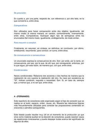 De precisión
En cuanto a, por una parte, respecto de, con referencia a, por otro lado, en lo
que concierne a, entre otras.
Comparativos
Son utilizados para hacer comparación entre dos objetos: Igualmente, del
mismo modo/ la misma manera, en cambio, contrariamente, inversamente,
entre otras. Comparativos. Subrayan algún tipo de semejanza entre los
enunciados Del mismo modo, igualmente, análogamente, de modo similar.
Para resumir o concluir
Finalmente, en resumen, en síntesis, en definitiva, en conclusión, por último,
sintetizando, resumiendo, para concluir, en suma, entre otras.
De consecuencia o consecutivos
Un enunciado expresa la consecuencia de otro. Son: por ende, por lo tanto, en
consecuencia, por eso, por lo que, de ahí que, por consiguiente, entonces, por
lo que sigue, por esta razón, de manera que, con que, entre otras.
Condicionales
Nexos condicionales: Relaciona dos acciones o dos hechos de manera que la
realización de uno supone la realización del otro. Su nexo por excelencia es
"SI". Indican condición, requisito o necesidad. Son: Si, en caso de, siempre
que, a menos que, a no ser que, entre otras.
4 - (FERNANDO)
Este repertorio de conectores está organizado según el tipo de conexión que se
realiza en el texto: espacio, orden, causa, etc. Muestra las relaciones lógicas
más frecuentemente utilizadas para conectar las proposiciones contenidas en
oraciones o párrafos subsiguientes.
Este listado puede resultar muy útil en el momento de la producción ya que
sirve como material auxiliar en la elección de conectores, puede resolver casos
de repeticiones innecesarias y puede despejar dudas acerca del significado de
algunos de ellos.
 