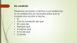 De condición 
Presentan acciones o hechos cuya realización 
(o no realización) es necesaria para que se 
cumpla otra acción o hecho. 
• Si 
• Con la condición de que 
• En caso de 
• Siempre que 
• A menos que 
• A no ser que 
• Cuando 
 