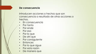 De consecuencia 
Introducen acciones o hechos que son 
consecuencia o resultado de otras acciones o 
hechos. 
• En consecuencia 
• Por tanto 
• Por ende 
• Por eso 
• Por lo que 
• De ahí que 
• Por consiguiente 
• Entonces 
• Por lo que sigue 
• Por esta razón 
• De manera que 
 