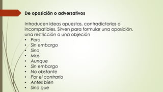 De oposición o adversativos 
Introducen ideas opuestas, contradictorias o 
incompatibles. Sirven para formular una oposición, 
una restricción o una objeción 
• Pero 
• Sin embargo 
• Sino 
• Mas 
• Aunque 
• Sin embargo 
• No obstante 
• Por el contrario 
• Antes bien 
• Sino que 
 