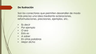 De Ilustración 
Son los conectores que permiten desarrollar de modo 
más preciso una idea mediante aclaraciones, 
reformulaciones, precisiones, ejemplos, etc. 
• Es decir 
• Por ejemplo 
• O sea 
• Esto es 
• A saber 
• En otras palabras 
• Mejor dicho 
 