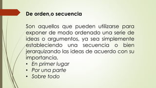 De orden,o secuencia 
Son aquellos que pueden utilizarse para 
exponer de modo ordenado una serie de 
ideas o argumentos, ya sea simplemente 
estableciendo una secuencia o bien 
jerarquizando las ideas de acuerdo con su 
importancia. 
• En primer lugar 
• Por una parte 
• Sobre todo 
 