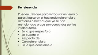 De referencia 
Pueden utilizarse para introducir un tema o 
para situarse en él haciendo referencia a 
acciones o hechos que ya se han 
mencionado o que son conocidos por los 
intelocutores. 
• En lo que respecta a 
• En cuanto a 
• Respecto de 
• Con referencia a 
• En lo que concierne a 
 