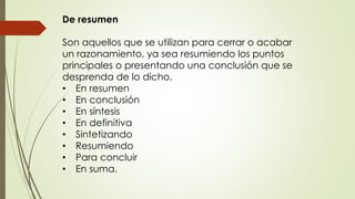 De resumen 
Son aquellos que se utilizan para cerrar o acabar 
un razonamiento, ya sea resumiendo los puntos 
principales o presentando una conclusión que se 
desprenda de lo dicho. 
• En resumen 
• En conclusión 
• En síntesis 
• En definitiva 
• Sintetizando 
• Resumiendo 
• Para concluir 
• En suma. 
 