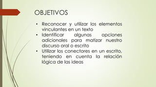 OBJETIVOS 
• Reconocer y utilizar los elementos 
vinculantes en un texto 
• Identificar algunas opciones 
adicionales para matizar nuestro 
discurso oral o escrito 
• Utilizar los conectores en un escrito, 
teniendo en cuenta la relación 
lógica de las ideas 
 