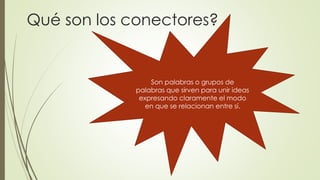 Qué son los conectores? 
Son palabras o grupos de 
palabras que sirven para unir ideas 
expresando claramente el modo 
en que se relacionan entre sí. 
 